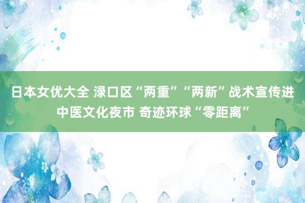 日本女优大全 渌口区“两重”“两新”战术宣传进中医文化夜市 奇迹环球“零距离”