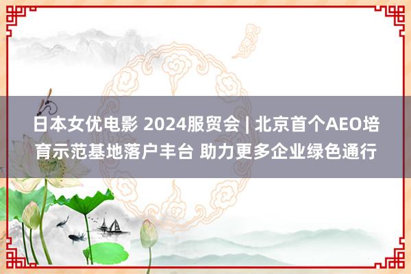 日本女优电影 2024服贸会 | 北京首个AEO培育示范基地落户丰台 助力更多企业绿色通行