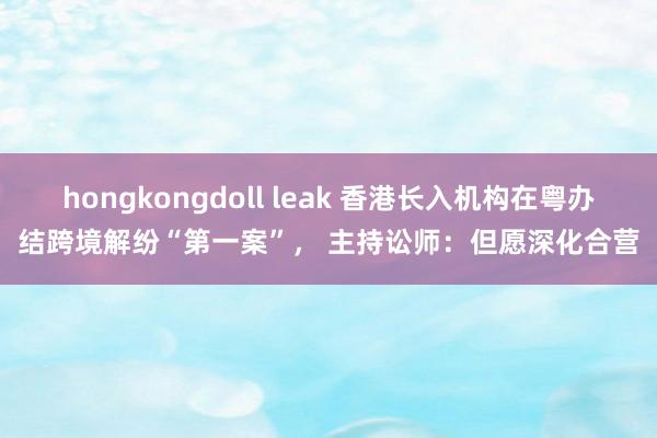 hongkongdoll leak 香港长入机构在粤办结跨境解纷“第一案”， 主持讼师：但愿深化合营