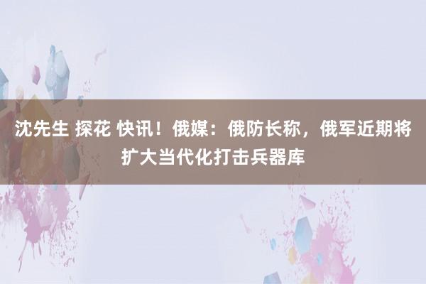 沈先生 探花 快讯！俄媒：俄防长称，俄军近期将扩大当代化打击兵器库