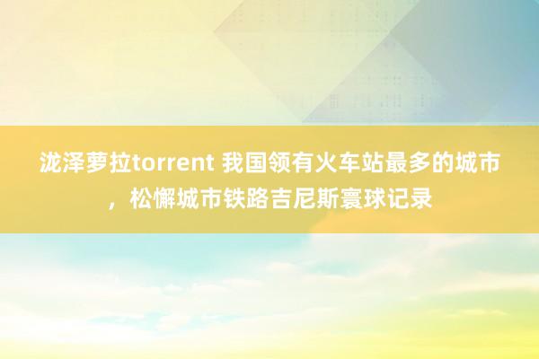 泷泽萝拉torrent 我国领有火车站最多的城市，松懈城市铁路吉尼斯寰球记录