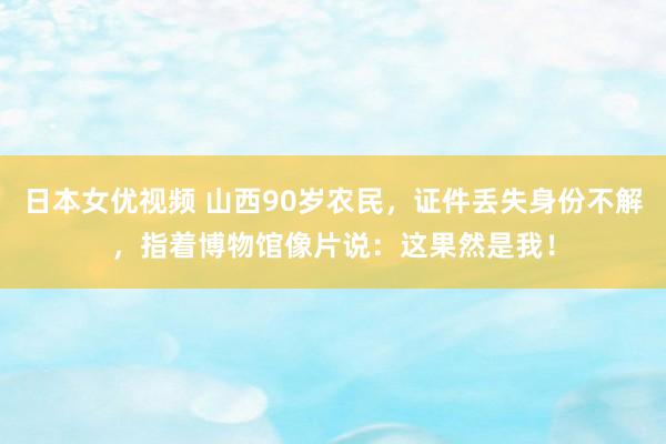 日本女优视频 山西90岁农民，证件丢失身份不解，指着博物馆像片说：这果然是我！