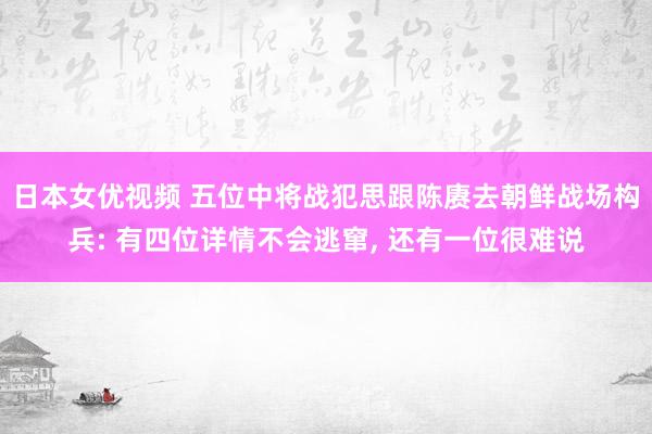 日本女优视频 五位中将战犯思跟陈赓去朝鲜战场构兵: 有四位详情不会逃窜， 还有一位很难说