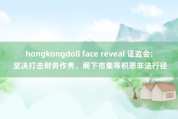 hongkongdoll face reveal 证监会: 坚决打击财务作秀、阁下市集等积恶非法行径