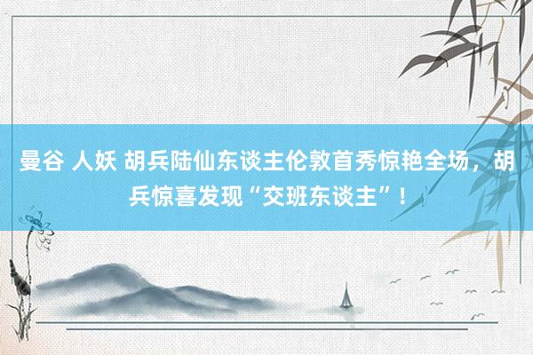 曼谷 人妖 胡兵陆仙东谈主伦敦首秀惊艳全场，胡兵惊喜发现“交班东谈主”！