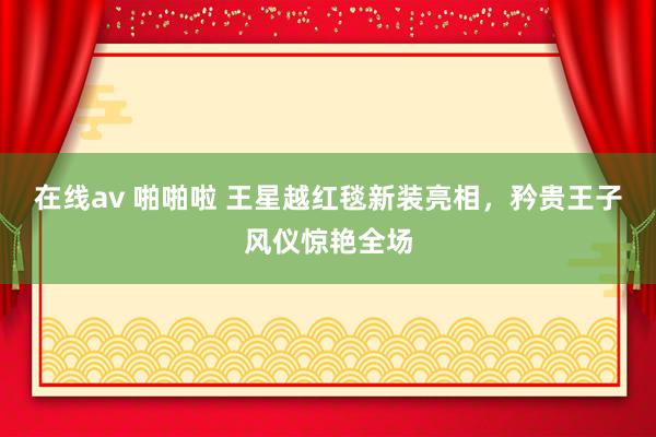 在线av 啪啪啦 王星越红毯新装亮相，矜贵王子风仪惊艳全场