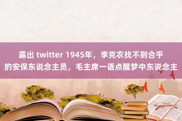 露出 twitter 1945年，李克农找不到合乎的安保东说念主员，毛主席一语点醒梦中东说念主