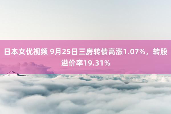 日本女优视频 9月25日三房转债高涨1.07%，转股溢价率19.31%