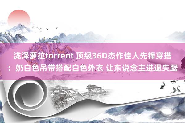 泷泽萝拉torrent 顶级36D杰作佳人先锋穿搭：奶白色吊带搭配白色外衣 让东说念主进退失踞