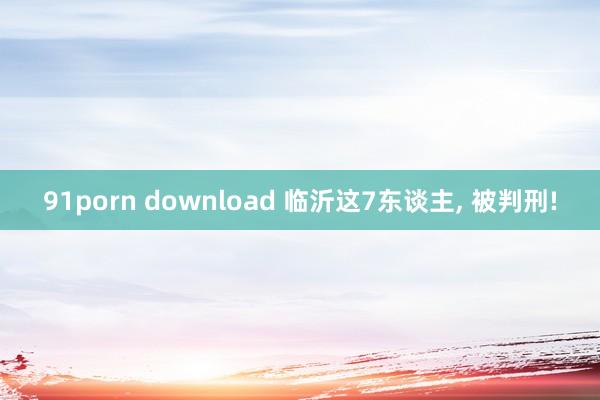 91porn download 临沂这7东谈主， 被判刑!