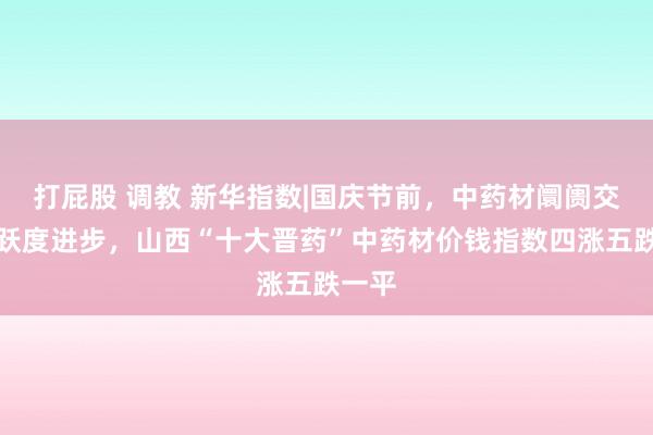 打屁股 调教 新华指数|国庆节前，中药材阛阓交往活跃度进步，山西“十大晋药”中药材价钱指数四涨五跌一平