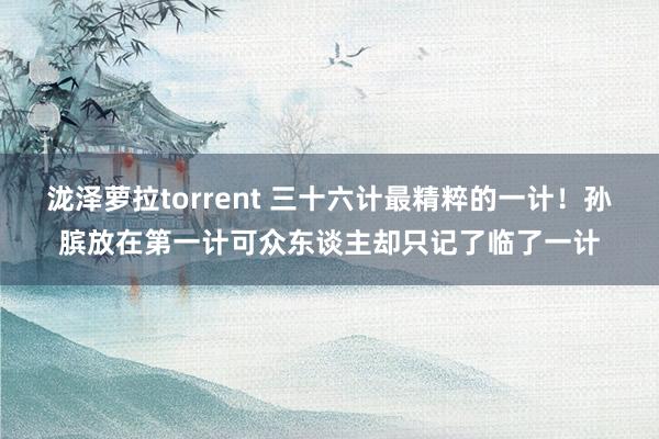 泷泽萝拉torrent 三十六计最精粹的一计！孙膑放在第一计可众东谈主却只记了临了一计