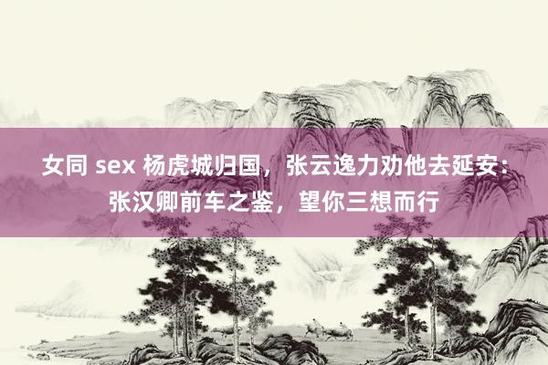 女同 sex 杨虎城归国，张云逸力劝他去延安：张汉卿前车之鉴，望你三想而行