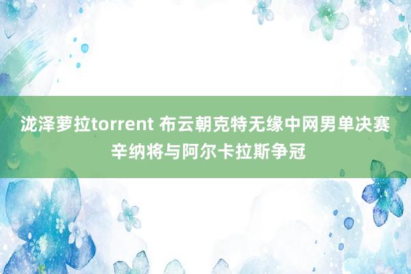 泷泽萝拉torrent 布云朝克特无缘中网男单决赛 辛纳将与阿尔卡拉斯争冠