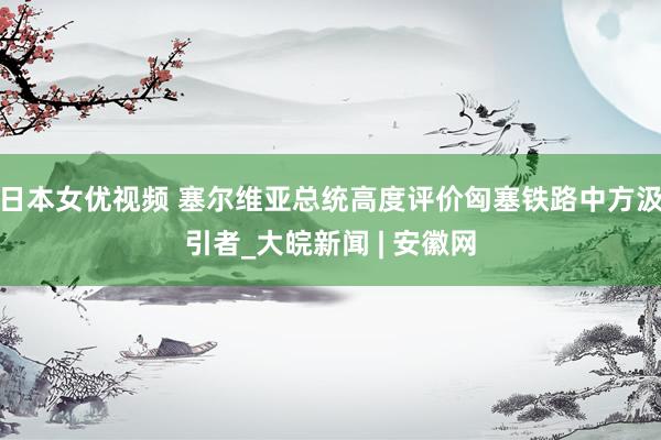 日本女优视频 塞尔维亚总统高度评价匈塞铁路中方汲引者_大皖新闻 | 安徽网