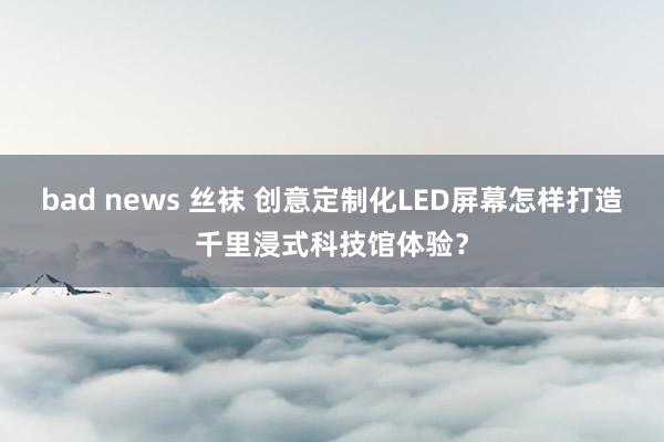 bad news 丝袜 创意定制化LED屏幕怎样打造千里浸式科技馆体验？