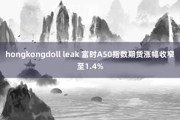 hongkongdoll leak 富时A50指数期货涨幅收窄至1.4%