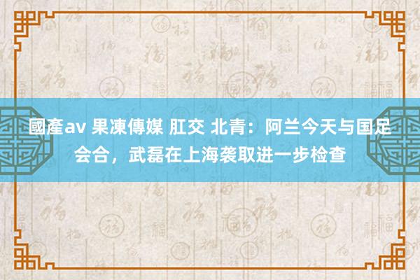 國產av 果凍傳媒 肛交 北青：阿兰今天与国足会合，武磊在上海袭取进一步检查