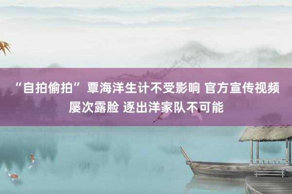 “自拍偷拍” 覃海洋生计不受影响 官方宣传视频屡次露脸 逐出洋家队不可能