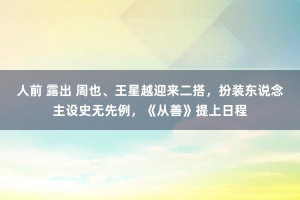 人前 露出 周也、王星越迎来二搭，扮装东说念主设史无先例，《从善》提上日程