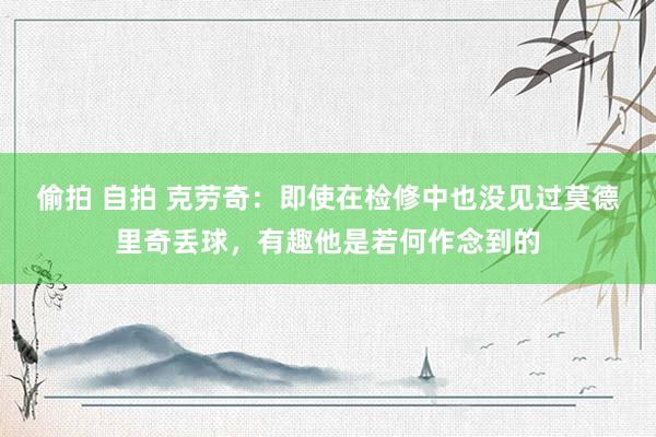 偷拍 自拍 克劳奇：即使在检修中也没见过莫德里奇丢球，有趣他是若何作念到的