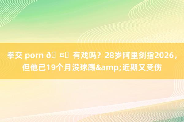 拳交 porn 🤔有戏吗？28岁阿里剑指2026，但他已19个月没球踢&近期又受伤