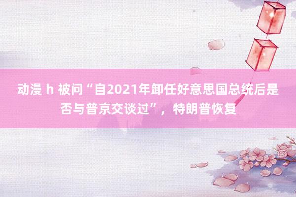 动漫 h 被问“自2021年卸任好意思国总统后是否与普京交谈过”，特朗普恢复