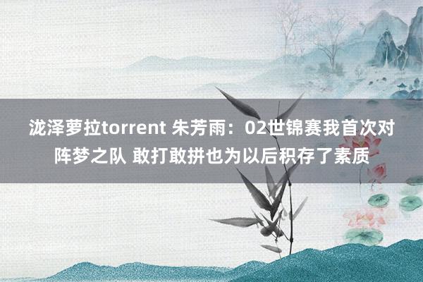 泷泽萝拉torrent 朱芳雨：02世锦赛我首次对阵梦之队 敢打敢拼也为以后积存了素质