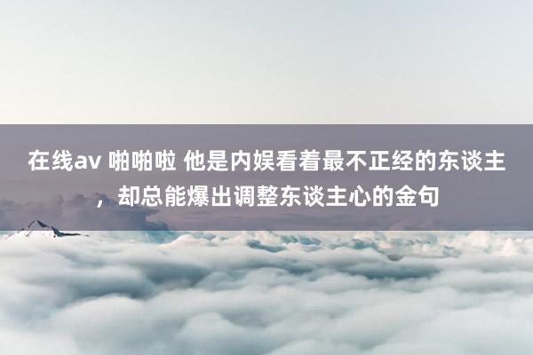 在线av 啪啪啦 他是内娱看着最不正经的东谈主，却总能爆出调整东谈主心的金句