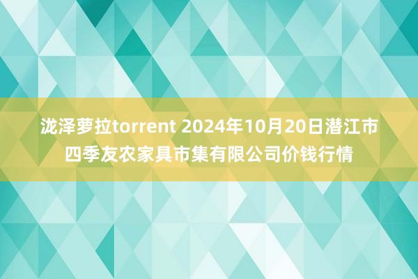 泷泽萝拉torrent 2024年10月20日潜江市四季友农家具市集有限公司价钱行情