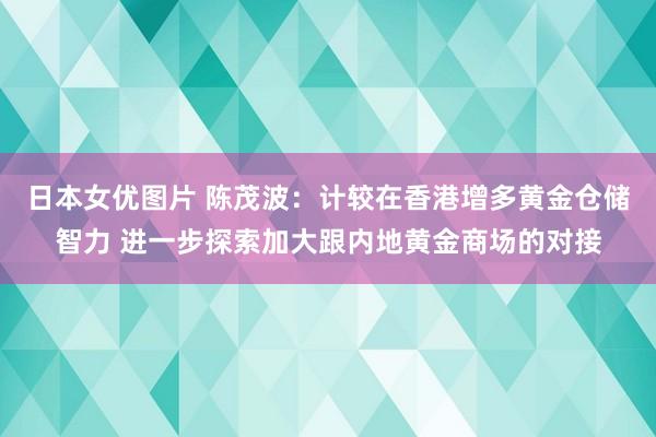 日本女优图片 陈茂波：计较在香港增多黄金仓储智力 进一步探索加大跟内地黄金商场的对接