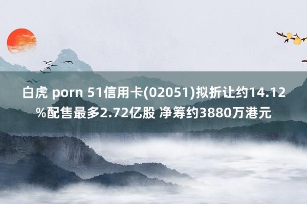 白虎 porn 51信用卡(02051)拟折让约14.12%配售最多2.72亿股 净筹约3880万港元