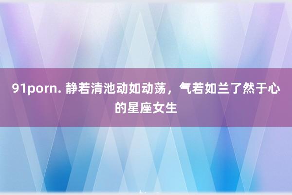 91porn. 静若清池动如动荡，气若如兰了然于心的星座女生