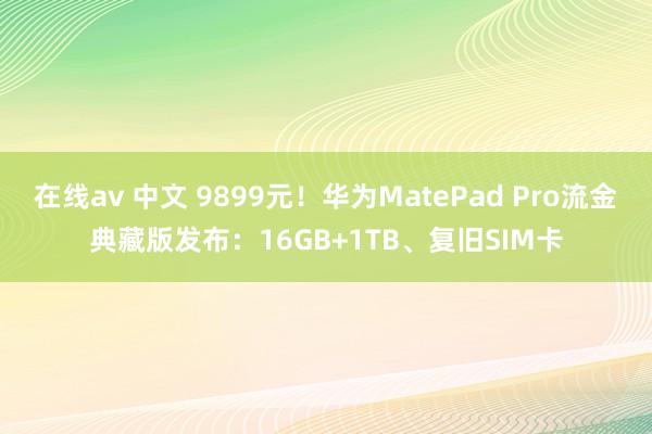 在线av 中文 9899元！华为MatePad Pro流金典藏版发布：16GB+1TB、复旧SIM卡