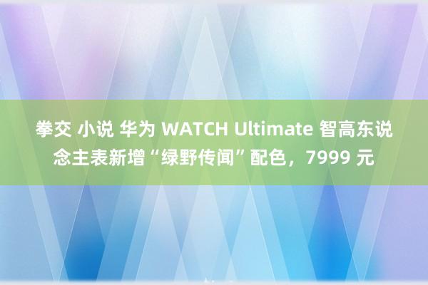 拳交 小说 华为 WATCH Ultimate 智高东说念主表新增“绿野传闻”配色，7999 元