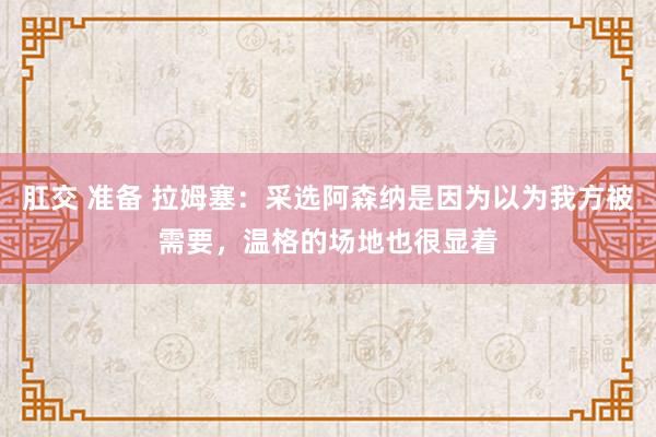 肛交 准备 拉姆塞：采选阿森纳是因为以为我方被需要，温格的场地也很显着