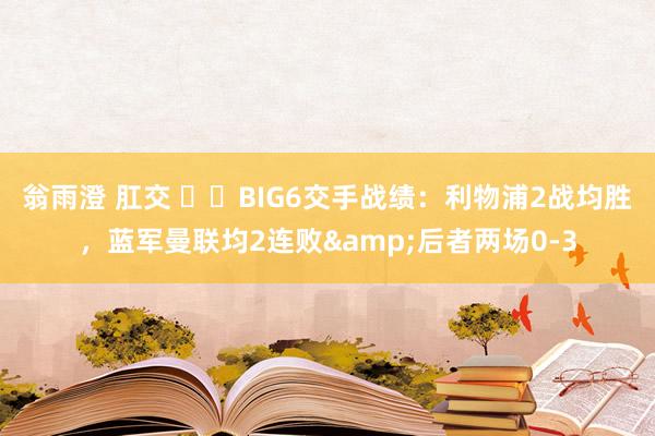 翁雨澄 肛交 ⚔️BIG6交手战绩：利物浦2战均胜，蓝军曼联均2连败&后者两场0-3