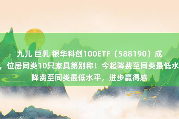 九儿 巨乳 银华科创100ETF（588190）成交额10.99亿元，位居同类10只家具第别称！今起降费至同类最低水平，进步赢得感