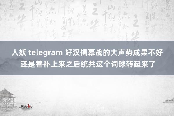 人妖 telegram 好汉揭幕战的大声势成果不好 还是替补上来之后统共这个词球转起来了