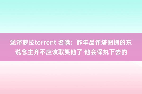 泷泽萝拉torrent 名嘴：昨年品评塔图姆的东说念主齐不应该取笑他了 他会保执下去的