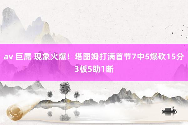 av 巨屌 现象火爆！塔图姆打满首节7中5爆砍15分3板5助1断