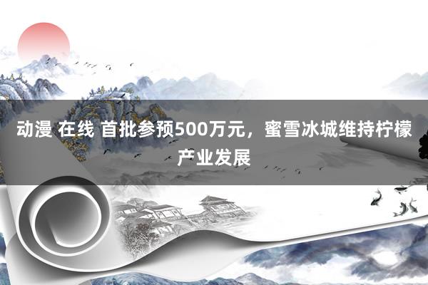 动漫 在线 首批参预500万元，蜜雪冰城维持柠檬产业发展