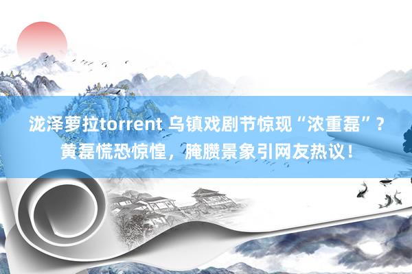 泷泽萝拉torrent 乌镇戏剧节惊现“浓重磊”？黄磊慌恐惊惶，腌臜景象引网友热议！