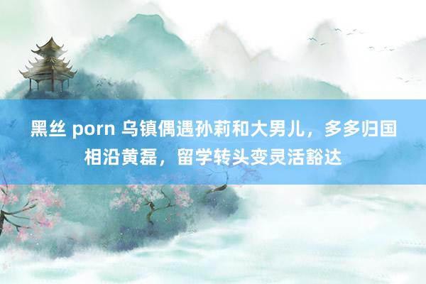 黑丝 porn 乌镇偶遇孙莉和大男儿，多多归国相沿黄磊，留学转头变灵活豁达