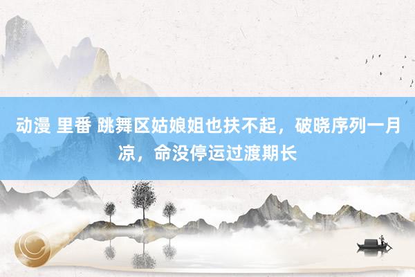 动漫 里番 跳舞区姑娘姐也扶不起，破晓序列一月凉，命没停运过渡期长