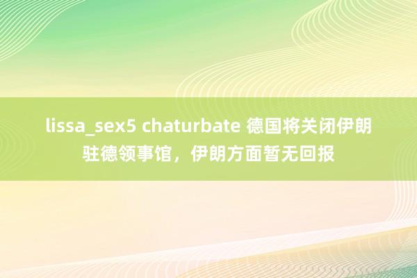 lissa_sex5 chaturbate 德国将关闭伊朗驻德领事馆，伊朗方面暂无回报