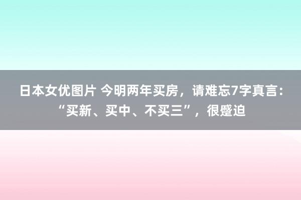 日本女优图片 今明两年买房，请难忘7字真言：“买新、买中、不买三”，很蹙迫