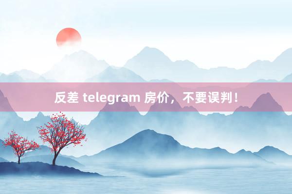 反差 telegram 房价，不要误判！