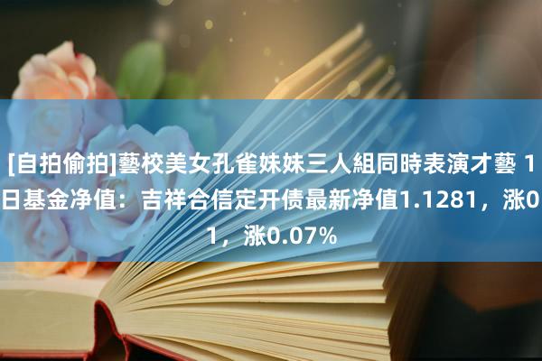 [自拍偷拍]藝校美女孔雀妹妹三人組同時表演才藝 11月1日基金净值：吉祥合信定开债最新净值1.1281，涨0.07%