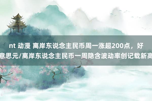 nt 动漫 离岸东说念主民币周一涨超200点，好意思元/离岸东说念主民币一周隐含波动率创记载新高